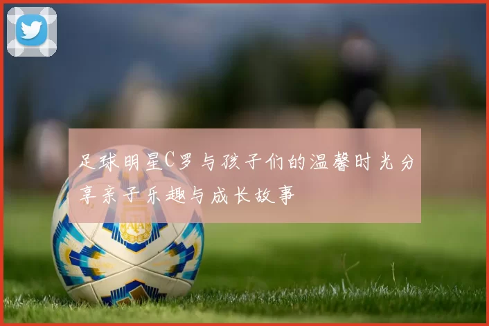 足球明星C罗与孩子们的温馨时光分享亲子乐趣与成长故事
