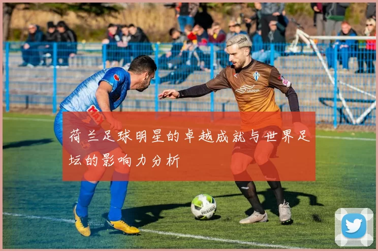 荷兰足球明星的卓越成就与世界足坛的影响力分析