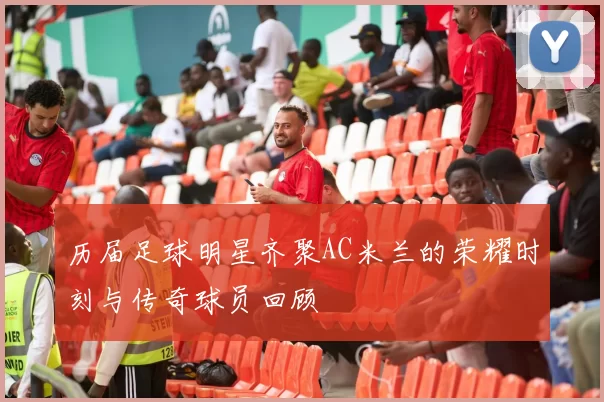 历届足球明星齐聚AC米兰的荣耀时刻与传奇球员回顾