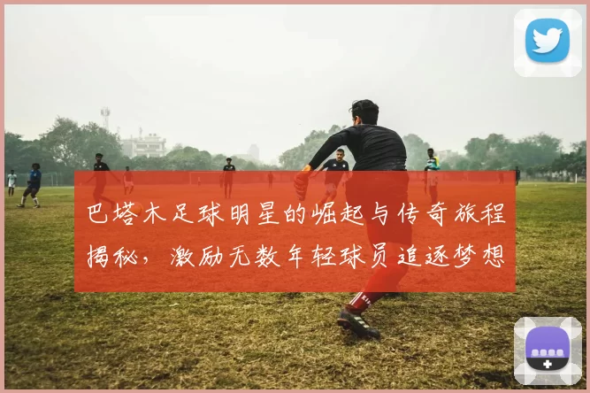 巴塔木足球明星的崛起与传奇旅程揭秘，激励无数年轻球员追逐梦想
