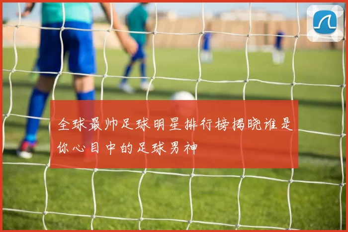 全球最帅足球明星排行榜揭晓谁是你心目中的足球男神
