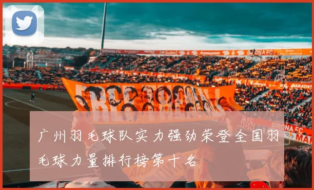 广州羽毛球队实力强劲荣登全国羽毛球力量排行榜第十名