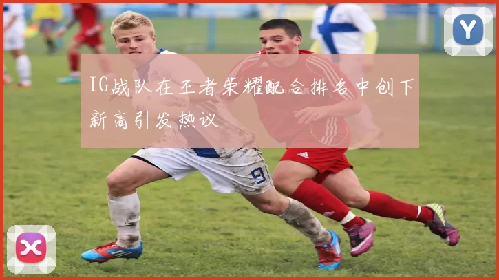 IG战队在王者荣耀配合排名中创下新高引发热议