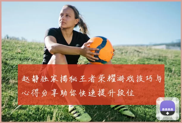 赵静独家揭秘王者荣耀游戏技巧与心得分享助你快速提升段位