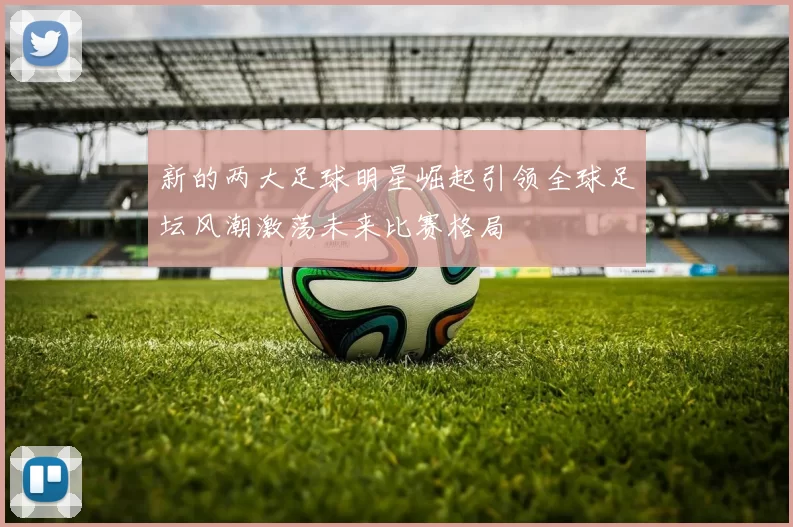 新的两大足球明星崛起引领全球足坛风潮激荡未来比赛格局