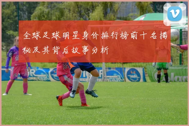 全球足球明星身价排行榜前十名揭秘及其背后故事分析