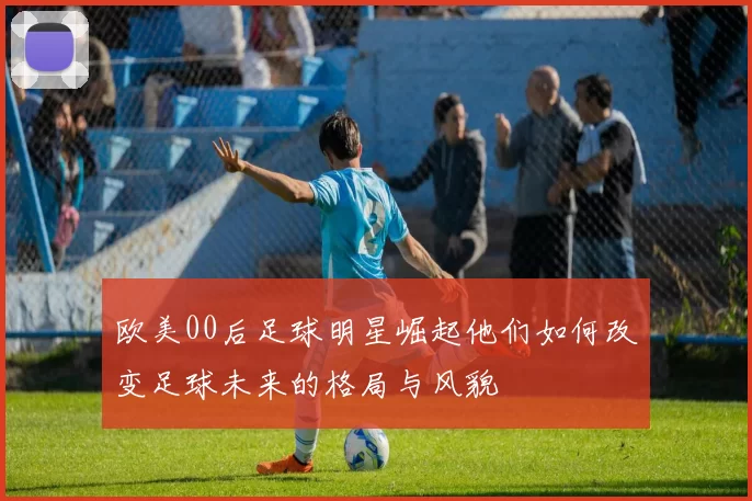 欧美00后足球明星崛起他们如何改变足球未来的格局与风貌