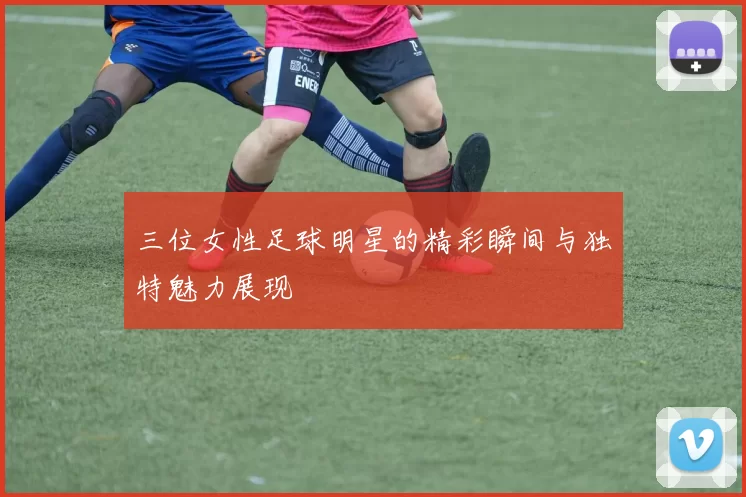 三位女性足球明星的精彩瞬间与独特魅力展现