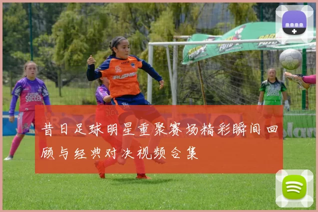 昔日足球明星重聚赛场精彩瞬间回顾与经典对决视频合集
