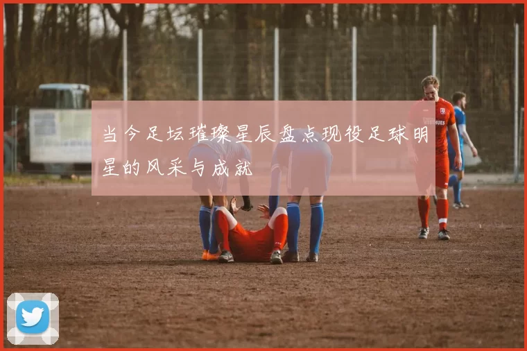 当今足坛璀璨星辰盘点现役足球明星的风采与成就