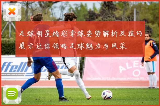 足球明星精彩拿球姿势解析及技巧展示让你领略足球魅力与风采