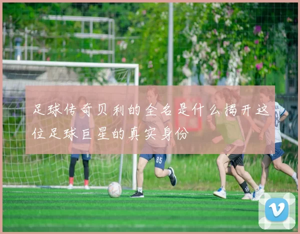 足球传奇贝利的全名是什么揭开这位足球巨星的真实身份