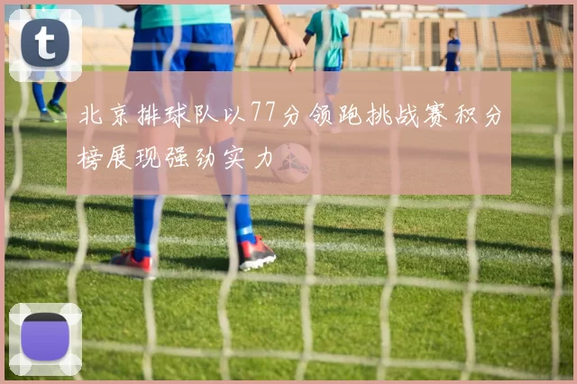 北京排球队以77分领跑挑战赛积分榜展现强劲实力