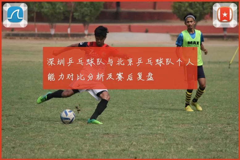 深圳乒乓球队与北京乒乓球队个人能力对比分析及赛后复盘