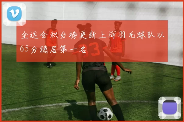 全运会积分榜更新上海羽毛球队以65分稳居第一名